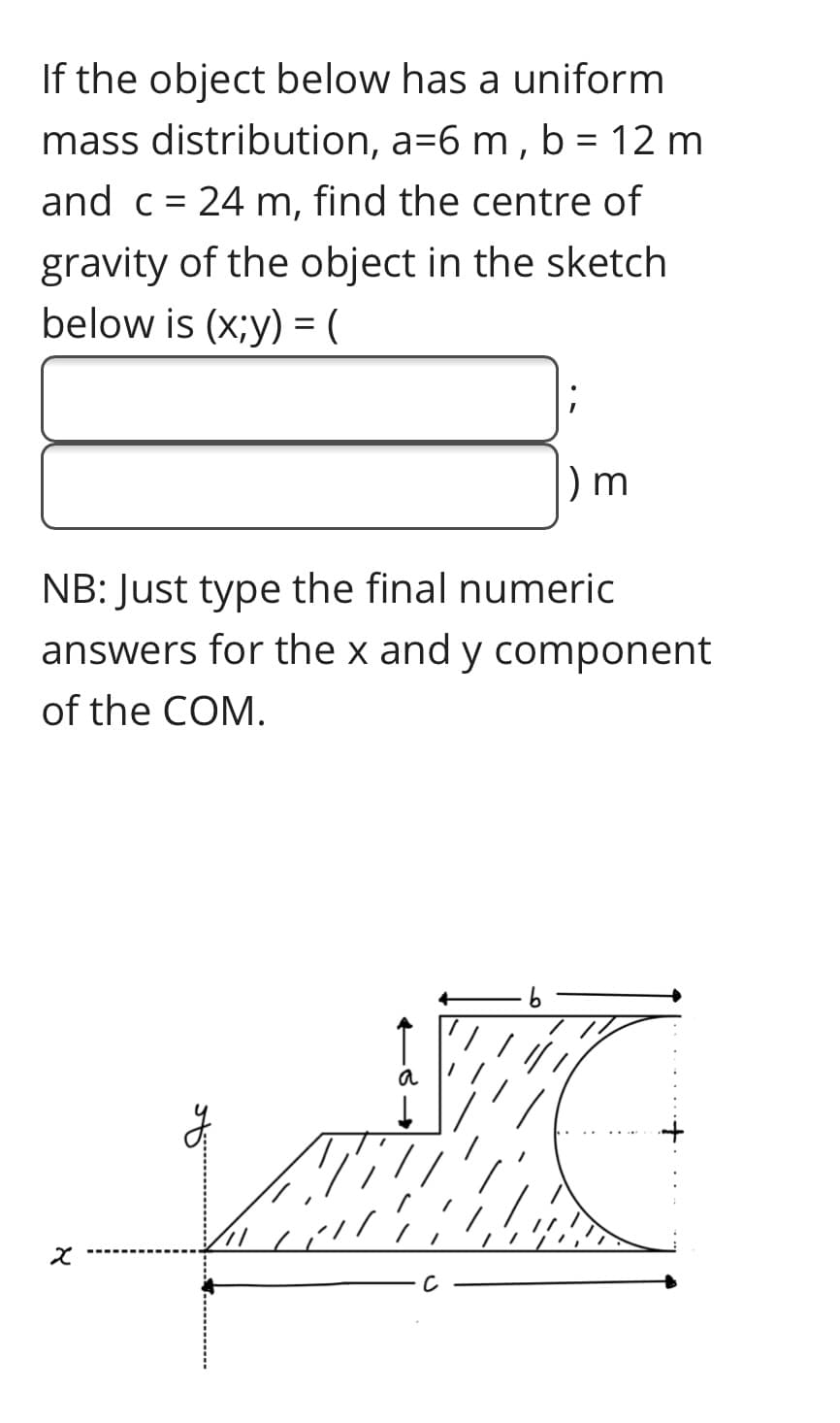 If the object below has a uniform
mass distribution, a=6 m , b = 12 m
and c = 24 m, find the centre of
gravity of the object in the sketch
below is (x;y) = (
NB: Just type the final numeric
answers for the x and y component
of the COM.
a
