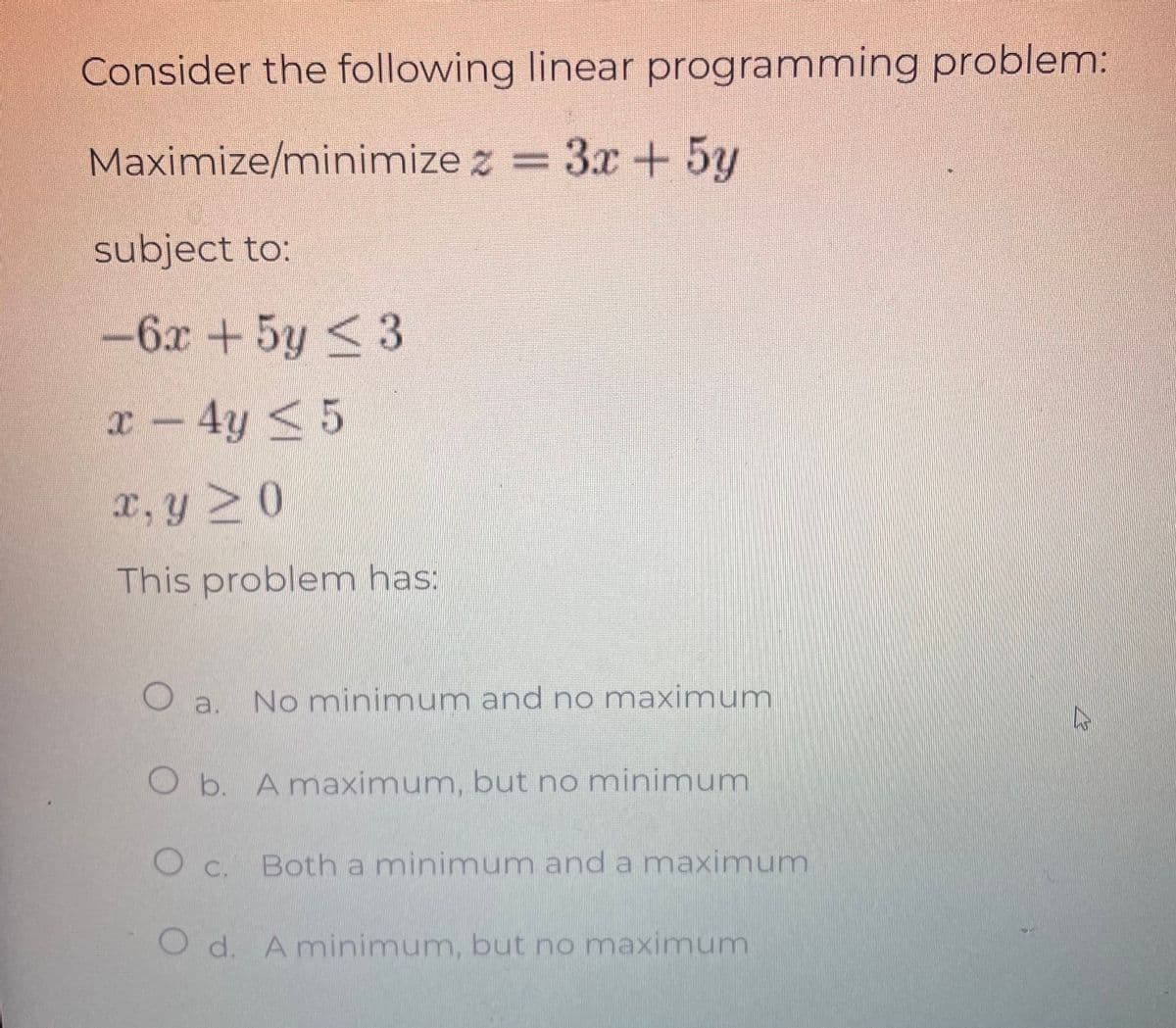 Consider the following linear programming problem:
Maximize/minimize z = 3x + 5y
subject to:
-6x + 5y ≤ 3
x - 4y ≤ 5
x, y ≥ 0
This problem has:
O a.
No minimum and no maximum
O b. A maximum, but no minimum
О с.
Both a minimum and a maximum
O d. A minimum, but no maximum
12