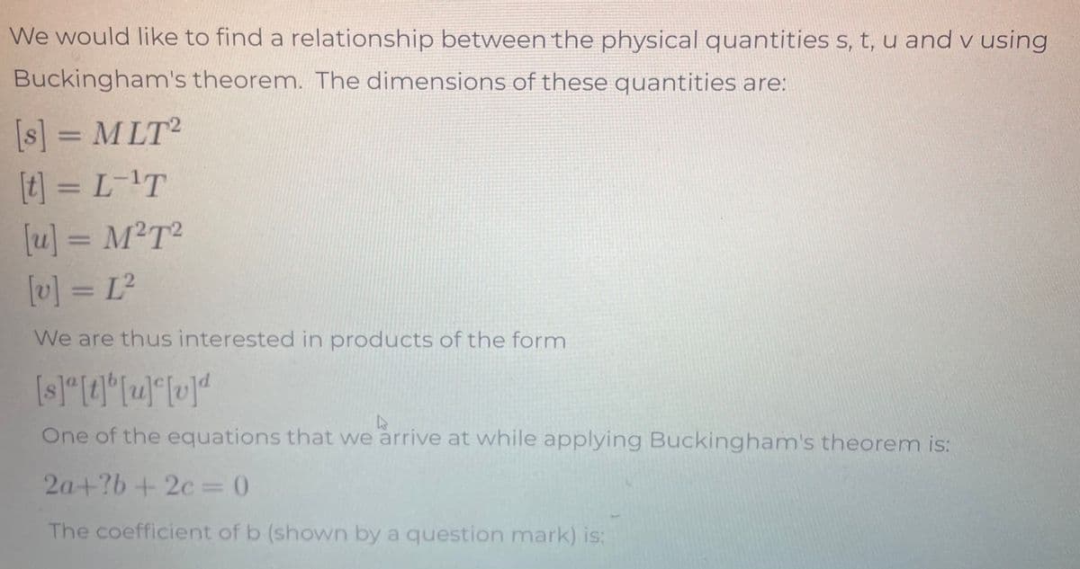 We would like to find a relationship between the physical quantities s, t, u and v using
Buckingham's theorem. The dimensions of these quantities are:
[s] = MLT2
[t] = L-¹T
[u] = M²T²
[v] = [²
We are thus interested in products of the form
[s]ª[t]b[u][v]d
A
One of the equations that we arrive at while applying Buckingham's theorem is:
2a+?b+2c=0
The coefficient of b (shown by a question mark) is: