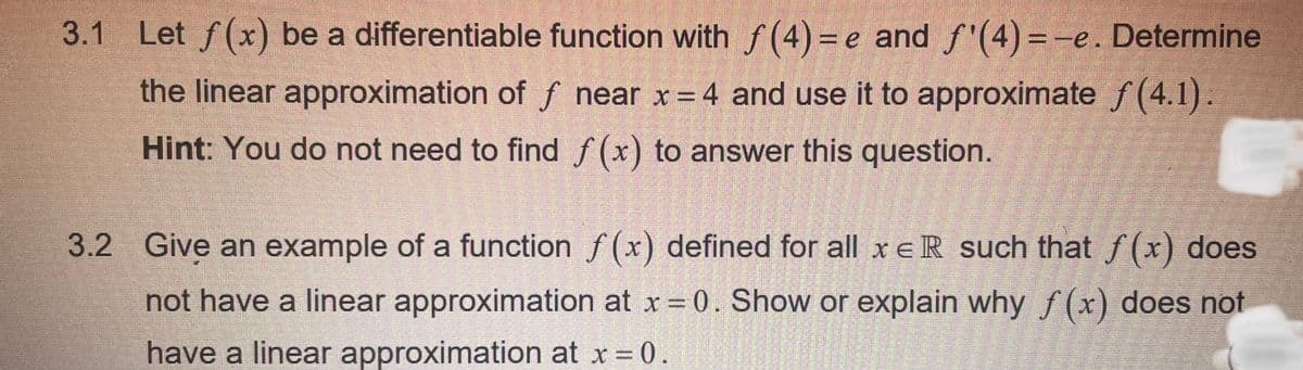 3.1 Let f(x) be a differentiable function with ƒ(4)=e and ƒ'(4)=-e. Determine
the linear approximation of f near x = 4 and use it to approximate f(4.1).
Hint: You do not need to find f(x) to answer this question.
3.2 Give an example of a function f(x) defined for all xe R such that f(x) does
not have a linear approximation at x = 0. Show or explain why f(x) does not
have a linear approximation at x = 0.