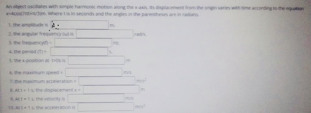 An object oscillates with simple harmonic motion along the x-axis. Its displacement from the origin varies with time according to the equation
=4cos(7nt+r/3)m. Where t is in seconds and the angles in the parentheses are in radians.
1. the amplitude is
m.
2. the angular frequency (w) is
3. the frequency(f) =
rad/s,
Hz.
4 the period (T) =
5. the x-position at t=Os is
m
6, the maximum speed =
m/s
7. the maximum acceleration =
m/s2
B. Att = 1s. the displacement x =
m
9. Att =1s, the velocity is
m/s
10 At t= 1s. the acceleration is
m/s
