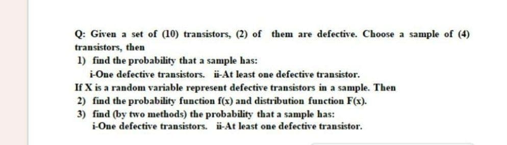 Q: Given a set of (10) transistors, (2) of them are defective. Choose a sample of (4)
transistors, then
1) find the probability that a sample has:
i-One defective transistors. iü-At least one defective transistor.
If X is a random variable represent defective transistors in a sample. Then
2) find the probability function f(x) and distribution function F(x).
3) find (by two methods) the probability that a sample has:
i-One defective transistors. i-At least one defective transistor.
