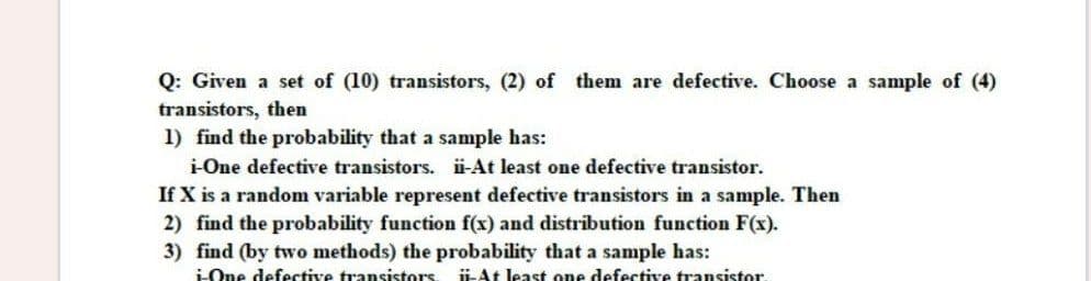 Q: Given a set of (10) transistors, (2) of them are defective. Choose a sample of (4)
transistors, then
1) find the probability that a sample has:
i-One defective transistors. i-At least one defective transistor.
If X is a random variable represent defective transistors in a sample. Then
2) find the probability function f(x) and distribution function F(x).
3) find (by two methods) the probability that a sample has:
ü-At least one defective transistor.
LOne defective transistors
