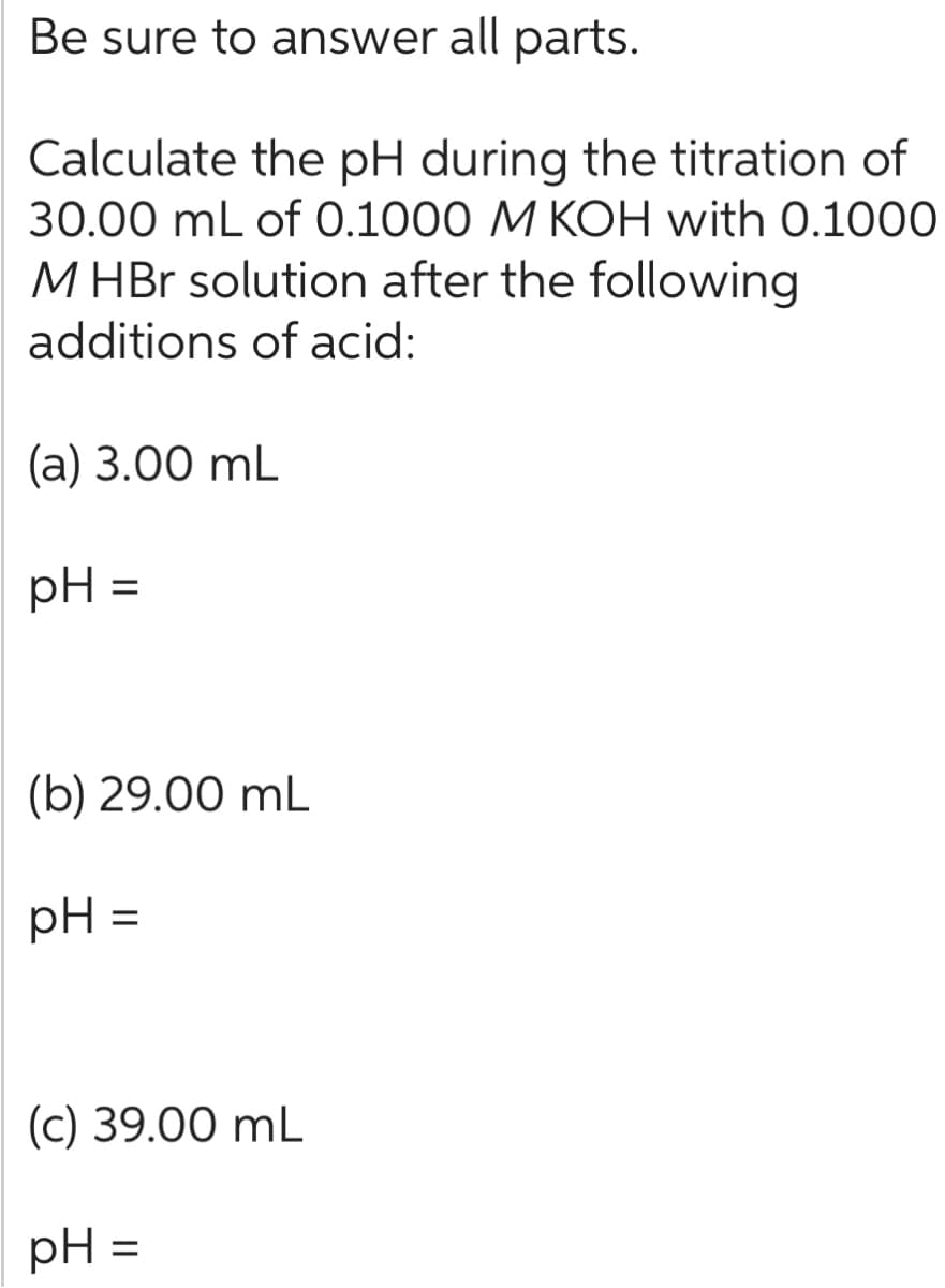 Be sure to answer all parts.
Calculate the pH during the titration of
30.00 mL of 0.1000 M KOH with 0.1000
M HBr solution after the following
additions of acid:
(a) 3.00 mL
pH
=
(b) 29.00 mL
pH =
(c) 39.00 mL
pH
=