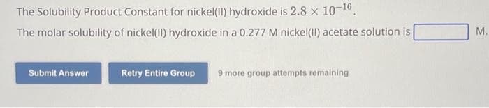 The Solubility Product Constant for nickel(II) hydroxide is 2.8 × 10-¹6.
The molar solubility of nickel(II) hydroxide in a 0.277 M nickel(II) acetate solution is
Submit Answer
Retry Entire Group
9 more group attempts remaining
M.