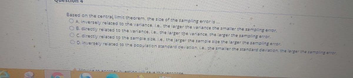 Based on the central limit theorem, the size of the sampling error is..
O A. inversely related to the variance, i.e., the larger the variance the smaller the sampling error.
O B. directly related to the variance, L.e. the larger the variance, the larger the sampling arror.
OC. directiy related to the sample size, i.e. the larger the sample size the larger the sampling error.
00.inversely related to the population standard deviation, i.e. the smaller the standard deviation, the larger the sampling error.
