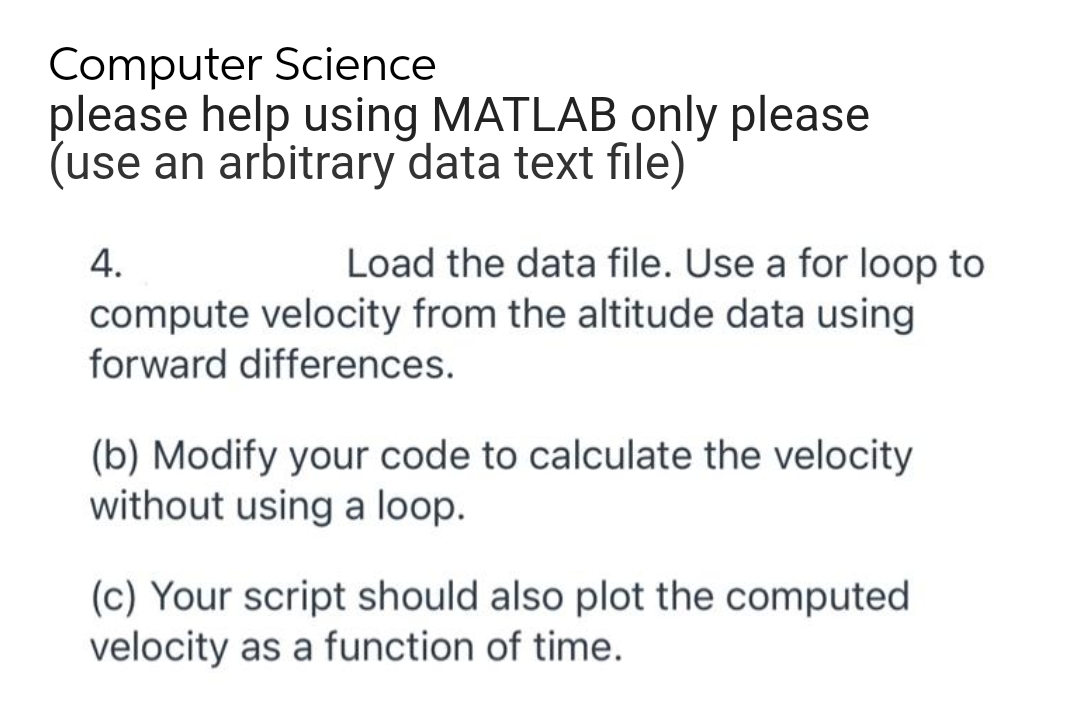Computer Science
please help using MATLAB only please
(use an arbitrary data text file)
4.
Load the data file. Use a for loop to
compute velocity from the altitude data using
forward differences.
(b) Modify your code to calculate the velocity
without using a loop.
(c) Your script should also plot the computed
velocity as a function of time.
