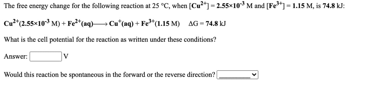 The free energy change for the following reaction at 25 °C, when [Cu²+] = 2.55×10³ M and [Fe³+] =1.15 M, is 74.8 kJ:
Cu²*(2.55x103 M) + Fe²*(aq)→ Cu*(aq) + Fe³*(1.15 M) AG=74.8 kJ
What is the cell potential for the reaction as written under these conditions?
Answer:
V
Would this reaction be spontaneous in the forward or the reverse direction?
