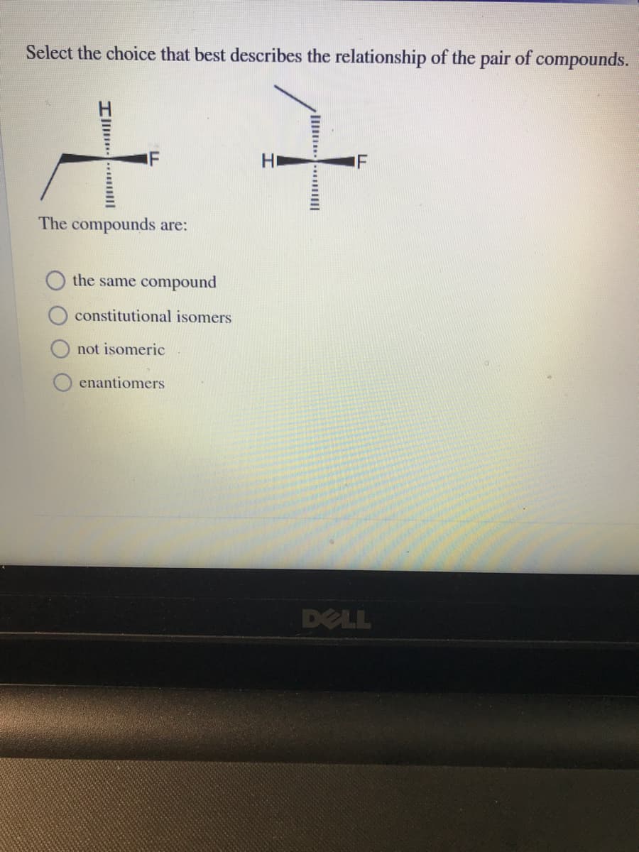 Select the choice that best describes the relationship of the pair of compounds.
IF
Hi
IF
The compounds are:
the same compound
constitutional isomers
not isomeric
enantiomers
