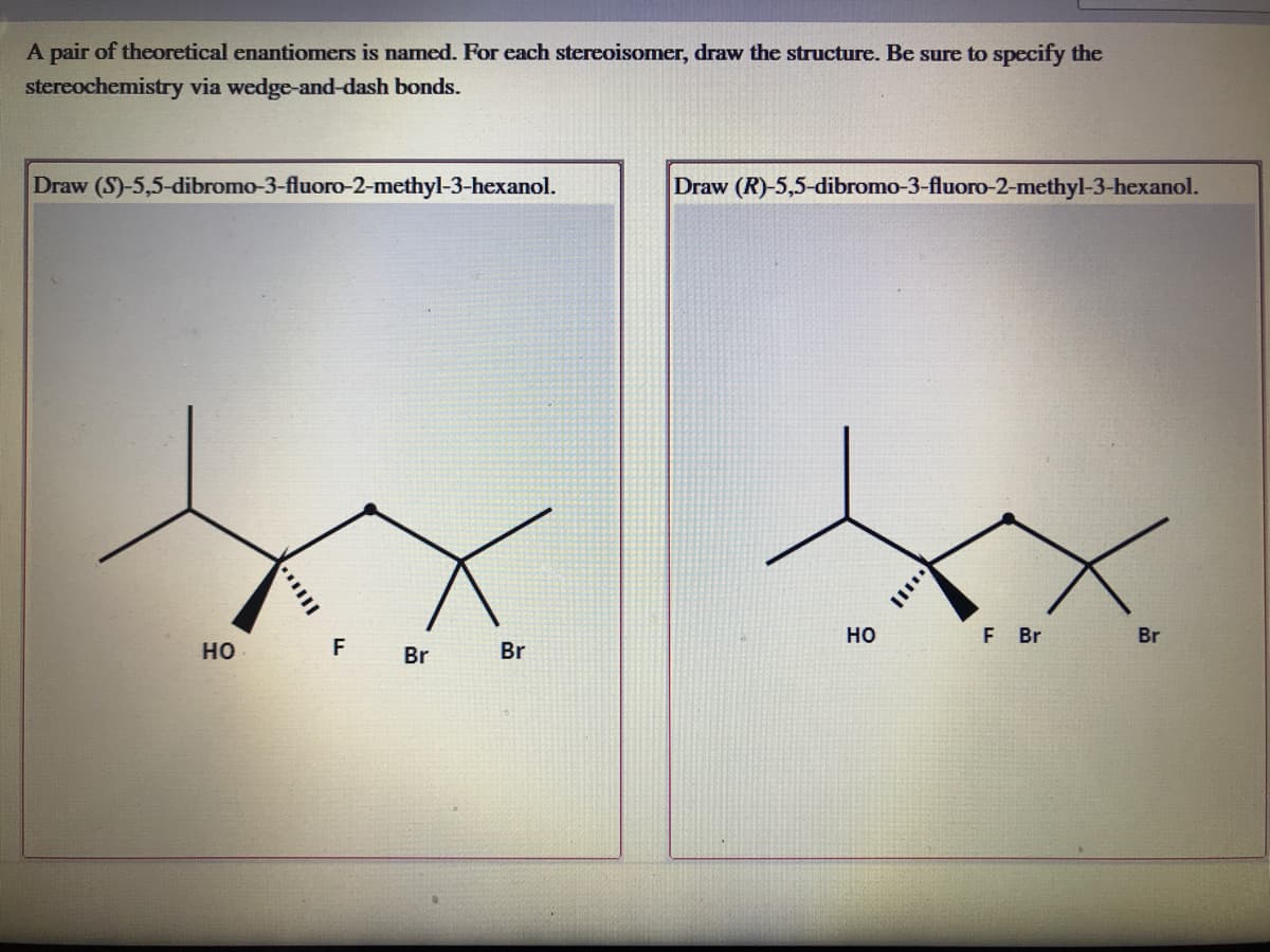 A pair of theoretical enantiomers is named. For each stereoisomer, draw the structure. Be sure to specify the
stereochemistry via wedge-and-dash bonds.
Draw (S)-5,5-dibromo-3-fluoro-2-methyl-3-hexanol.
Draw (R)-5,5-dibromo-3-fluoro-2-methyl-3-hexanol.
