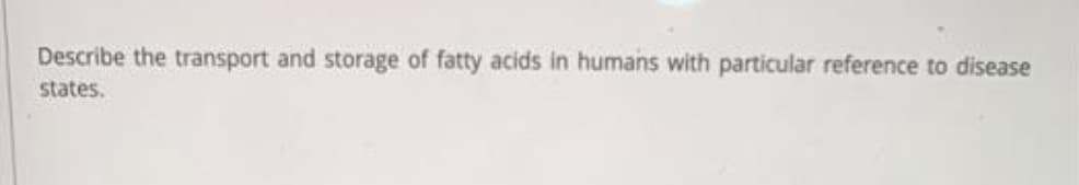 Describe the transport and storage of fatty acids in humans with particular reference to disease
states.
