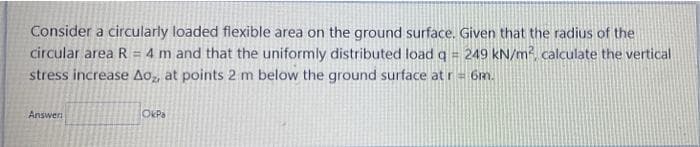 Consider a circularly loaded flexible area on the ground surface. Given that the radius of the
circular area R = 4 m and that the uniformly distributed load q 249 kN/m?, calculate the vertical
stress increase Ao,, at points 2 m below the ground surface at r= 6m.
Answer
OkPa
