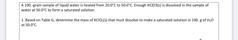 A 100.-gram sample of liquid water is heated from 20.0°C to 50.0°C. Enough KCI03(s) is dissolved in the sample of
water at 50.0°C to form a saturated solution.
1. Based on Table G, determine the mass of KCIO:(s) that must dissolve to make a saturated solution in 100. g of H20
at 50.0°C.
