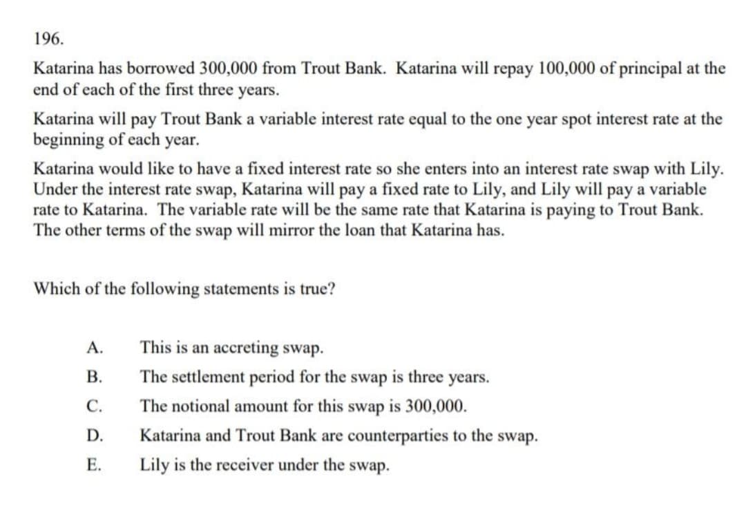 196.
Katarina has borrowed 300,000 from Trout Bank. Katarina will repay 100,000 of principal at the
end of each of the first three years.
Katarina will pay Trout Bank a variable interest rate equal to the one year spot interest rate at the
beginning of each year.
Katarina would like to have a fixed interest rate so she enters into an interest rate swap with Lily.
Under the interest rate swap, Katarina will pay a fixed rate to Lily, and Lily will pay a variable
rate to Katarina. The variable rate will be the same rate that Katarina is paying to Trout Bank.
The other terms of the swap will mirror the loan that Katarina has.
Which of the following statements is true?
А.
This is an accreting swap.
В.
The settlement period for the swap is three years.
С.
The notional amount for this swap is 300,000.
D.
Katarina and Trout Bank are counterparties to the swap.
Е.
Lily is the receiver under the swap.

