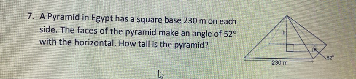 7. A Pyramid in Egypt has a square base 230 m on each
side. The faces of the pyramid make an angle of 52°
with the horizontal. How tall is the pyramid?
52
230 m
