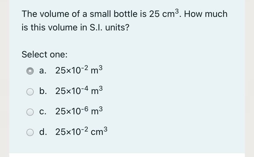 The volume of a small bottle is 25 cm3. How much
is this volume in S.I. units?
Select one:
a. 25x10-2 m3
b. 25x10-4 m3
c. 25x10-6 m³
d. 25x10-2 cm³

