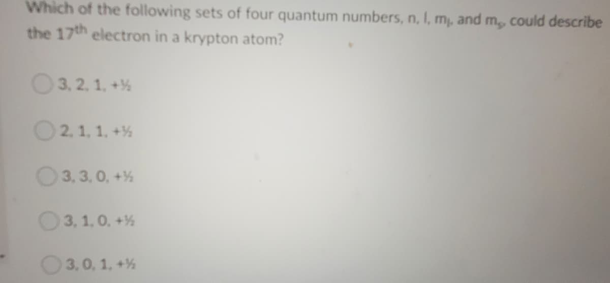 Which of the following sets of four quantum numbers, n, I, m, and m, could describe
the 17th electron in a krypton atom?
O3. 2. 1. +%
O2.1. 1, +%
O3, 3,0, +%
3, 1,0. +%
O3,0, 1, +%
