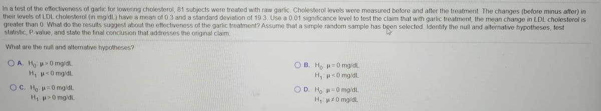 In a test of the effectiveness of garlic for lowering cholesterol, 81 subjects were treated with raw garlic. Cholesterol levels were measured before and after the treatment. The changes (before minus after) in
their levels of LDL cholesterol (in mg/dL) have a mean of 0.3 and a standard deviation of 19.3. Use a 0.01 significance level to test the claim that with garlic treatment, the mean change in LDL cholesterol is
greater than 0. What do the results suggest about the effectiveness of the garlic treatment? Assume that a simple random sample has been selected. Identify the null and alternative hypotheses, test
statistic, P-value, and state the final conclusion that addresses the original claim.
What are the null and alternative hypotheses?
O A. Ho >0 mg/dL
H <0 mg/dL
OB. Ho =0 mg/dL
H,u<0 mg/dL
O C. Ho H=0 mg/dL
O D. Ho: H= 0 mg/dL
H1:H#0 mg/dL
H1>0 mg/dL
