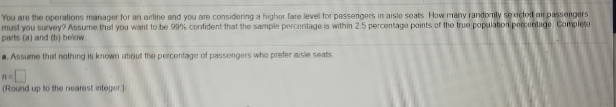 You are the operations manager for an airline and you are considering a higher fare level for passengers in aisle seats. How many randomly selected air passengers
must you survey? Assume that you want to be 99% confident that the sample percentage is within 2.5 percentage points of the true population percentage. Complete
parts (a) and (b) below.
a. Assume that nothing is known about the percentage of passengers who prefer aisle seats.
n
(Round up to the nearest integer)
