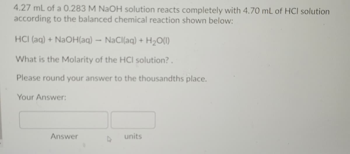 4.27 mL of a 0.283 M NAOH solution reacts completely with 4.70 mL of HCI solution
according to the balanced chemical reaction shown below:
HCI (aq) + NAOH(aq) – NaCl(aq) + H2O(1)
What is the Molarity of the HCI solution?.
Please round your answer to the thousandths place.
Your Answer:
Answer
units
