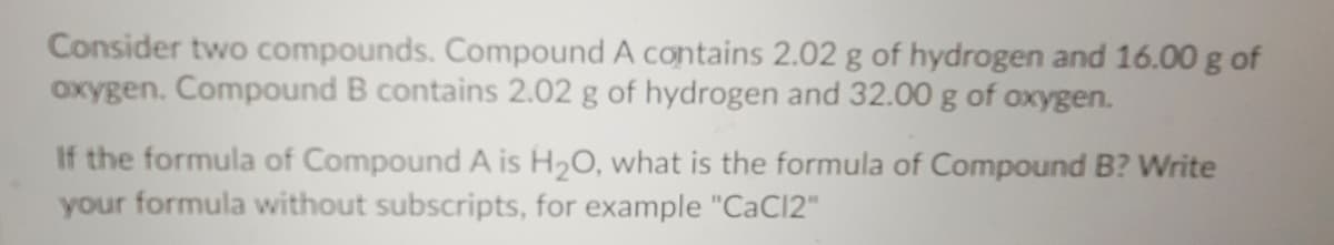 Consider two compounds. Compound A contains 2.02 g of hydrogen and 16.00 g of
oxygen. Compound B contains 2.02 g of hydrogen and 32.00 g of oxygen.
If the formula of Compound A is H20, what is the formula of Compound B? Write
your formula without subscripts, for example "CaC12"
