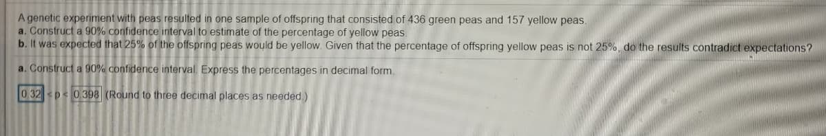 A genetic experiment with peas resulted in one sample of offspring that consisted of 436 green peas and 157 yellow peas.
a. Construct a 90% confidence interval to estimate of the percentage of yellow peas.
b. It was expected that 25% of the offspring peas would be yellow. Given that the percentage of offspring yellow peas is not 25%, do the results contradict expectations?
a. Construct a 90% confidence interval. Express the percentages in decimal form.
0.32 p< 0.398 (Round to three decimal places as needed )
