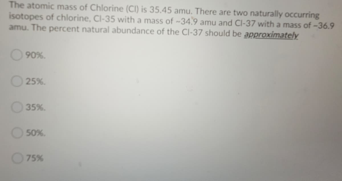 The atomic mass of Chlorine (CI) is 35.45 amu. There are two naturally occurring
isotopes of chlorine, Cl-35 with a mass of ~34.9 amu and Cl-37 with a mass of-36.9
amu. The percent natural abundance of the Cl-37 should be approximately
90%.
O 25%.
35%.
50%.
75%
