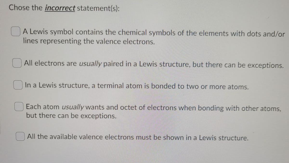 Chose the incorrect statement(s):
A Lewis symbol contains the chemical symbols of the elements with dots and/or
lines representing the valence electrons.
All electrons are usually paired in a Lewis structure, but there can be exceptions.
In a Lewis structure, a terminal atom is bonded to two or more atoms.
Each atom usually wants and octet of electrons when bonding with other atoms,
but there can be exceptions.
All the available valence electrons must be shown in a Lewis structure.
