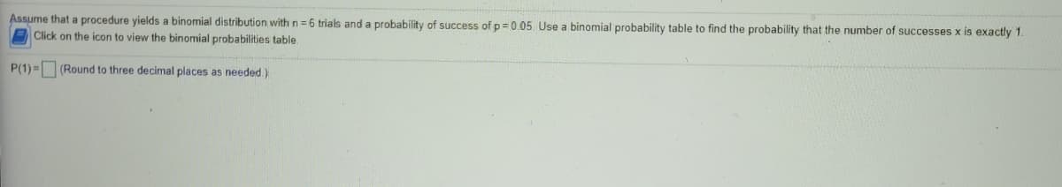 Assume that a procedure yields a binomial distribution with n= 6 trials and a probability of success of p= 0.05. Use a binomial probability table to find the probability that the number of successes x is exactly 1.
Click on the icon to view the binomial probabilities table.
P(1) = (Round to three decimal places as needed.)
