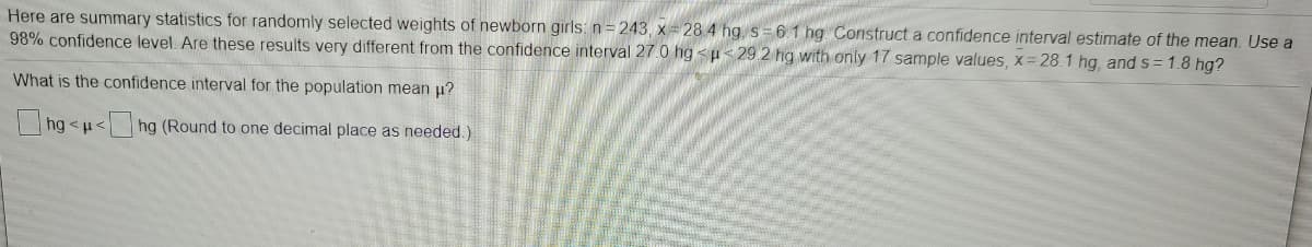 Here are summary statistics for randomly selected weights of newborn girls: n= 243, x 28 4 hg, s= 6.1 hg Construct a confidence interval estimate of the mean. Use a
98% confidence level. Are these results very different from the confidence interval 27.0 hg <µ< 29 2 hg with only 17 sample values, x= 28.1 hg, and s = 1.8 hg?
What is the confidence interval for the population mean u?
hg <u<hg (Round to one decimal place as needed.)
