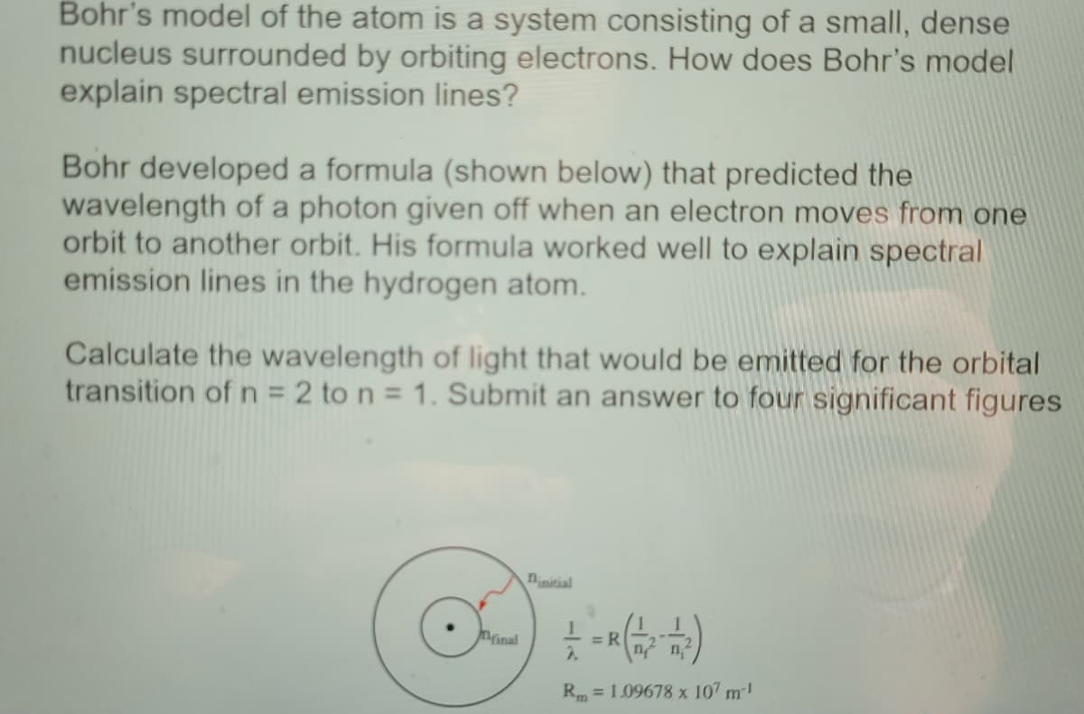 Bohr's model of the atom is a system consisting of a small, dense
nucleus surrounded by orbiting electrons. How does Bohr's model
explain spectral emission lines?
Bohr developed a formula (shown below) that predicted the
wavelength of a photon given off when an electron moves from one
orbit to another orbit. His formula worked well to explain spectral
emission lines in the hydrogen atom.
Calculate the wavelength of light that would be emitted for the orbital
transition of n = 2 to n = 1. Submit an answer to four significant figures
ninitial
Minal
= R
2.
Rm = 1.09678 x 107 m-!
