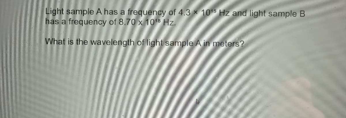 Light sample A has a frequency of 4.3 x 105 Hz and light sample B
has a frequency of 8.70 x 1018 Hz.
What is the wavelength of light sample A in meters?
