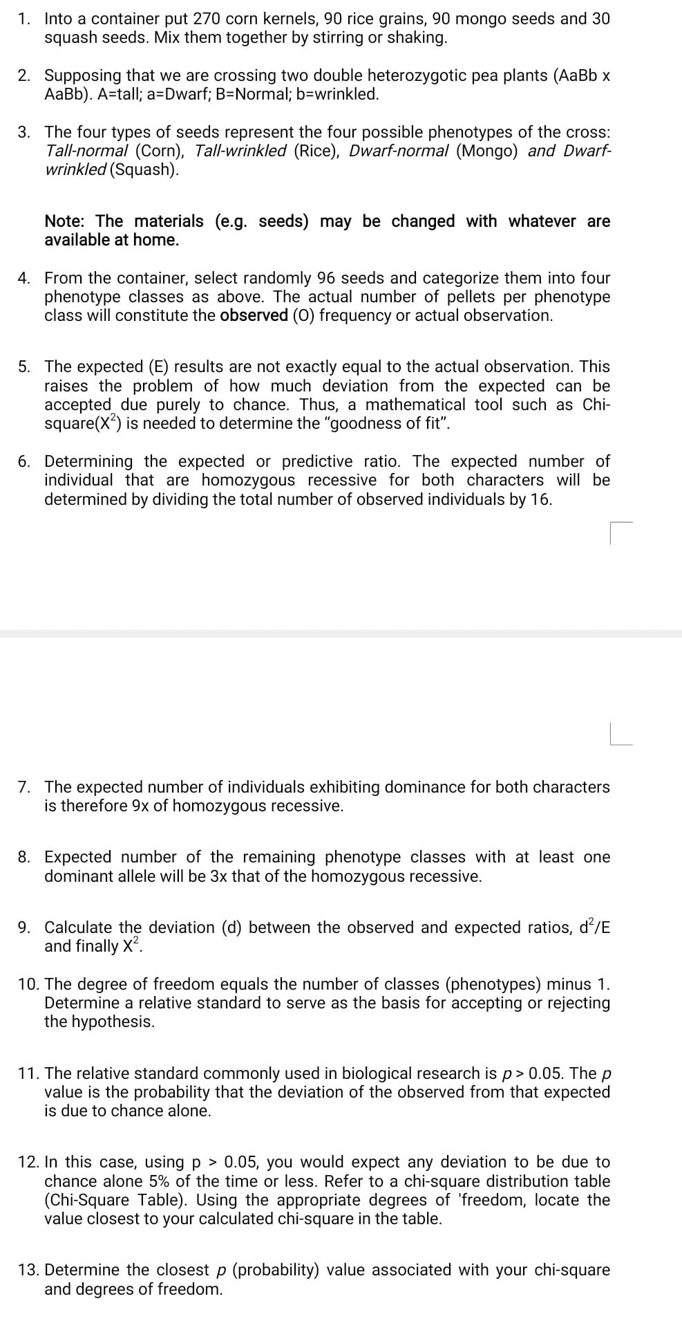 1. Into a container put 270 corn kernels, 90 rice grains, 90 mongo seeds and 30
squash seeds. Mix them together by stirring or shaking.
2. Supposing that we are crossing two double heterozygotic pea plants (AaBb x
AaBb). A=tall; a=Dwarf; B=Normal; b=wrinkled.
3. The four types of seeds represent the four possible phenotypes of the cross:
Tall-normal (Corn), Tall-wrinkled (Rice), Dwarf-normal (Mongo) and Dwarf-
wrinkled (Squash).
Note: The materials (e.g. seeds) may be changed with whatever are
available at home.
4. From the container, select randomly 96 seeds and categorize them into four
phenotype classes as above. The actual number of pellets per phenotype
class will constitute the observed (0) frequency or actual observation.
5. The expected (E) results are not exactly equal to the actual observation. This
raises the problem of how much deviation from the expected can be
accepted due purely to chance. Thus, a mathematical tool such as Chi-
square(X) is needed to determine the "goodness of fit".
6. Determining the expected or predictive ratio. The expected number of
individual that are homozygous recessive for both characters will be
determined by dividing the total number of observed individuals by 16.
7. The expected number of individuals exhibiting dominance for both characters
is therefore 9x of homozygous recessive.
8. Expected number of the remaining phenotype classes with at least one
dominant allele will be 3x that of the homozygous recessive.
9. Calculate the deviation (d) between the observed and expected ratios, d/E
and finally X*.
10. The degree of freedom equals the number of classes (phenotypes) minus 1.
Determine a relative standard to serve as the basis for accepting or rejecting
the hypothesis.
11. The relative standard commonly used in biological research is p> 0.05. The p
value is the probability that the deviation of the observed from that expected
is due to chance alone.
12. In this case, using p > 0.05, you would expect any deviation to be due to
chance alone 5% of the time or less. Refer to a chi-square distribution table
(Chi-Square Table). Using the appropriate degrees of 'freedom, locate the
value closest to your calculated chi-square in the table.
13. Determine the closest p (probability) value associated with your chi-square
and degrees of freedom.
