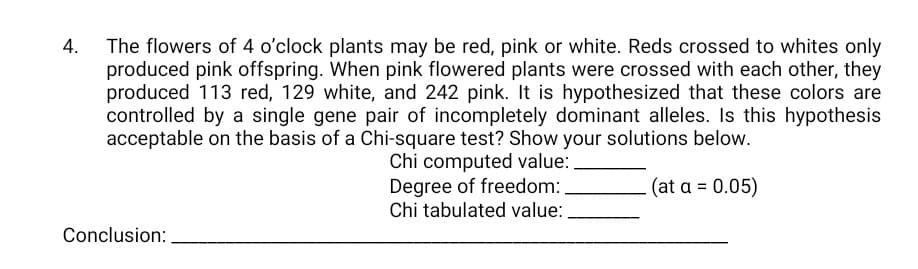 The flowers of 4 o'clock plants may be red, pink or white. Reds crossed to whites only
produced pink offspring. When pink flowered plants were crossed with each other, they
produced 113 red, 129 white, and 242 pink. It is hypothesized that these colors are
controlled by a single gene pair of incompletely dominant alleles. Is this hypothesis
acceptable on the basis of a Chi-square test? Show your solutions below.
Chi computed value:
Degree of freedom:
Chi tabulated value:
(at a = 0.05)
Conclusion:
