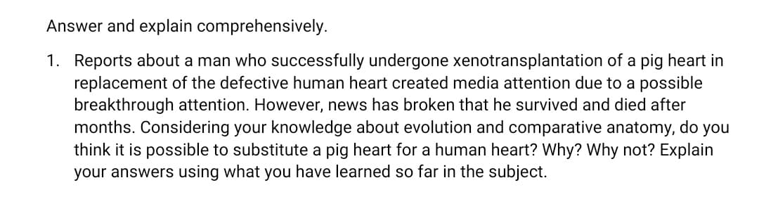 Answer and explain comprehensively.
1. Reports about a man who successfully undergone xenotransplantation of a pig heart in
replacement of the defective human heart created media attention due to a possible
breakthrough attention. However, news has broken that he survived and died after
months. Considering your knowledge about evolution and comparative anatomy, do you
think it is possible to substitute a pig heart for a human heart? Why? Why not? Explain
your answers using what you have learned so far in the subject.
