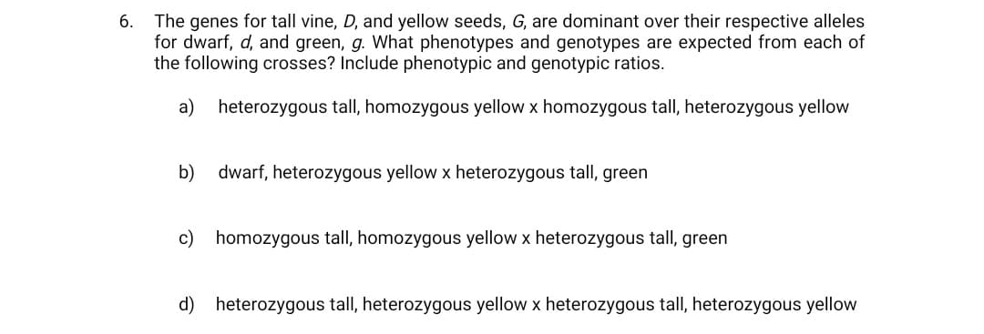 The genes for tall vine, D, and yellow seeds, G, are dominant over their respective alleles
for dwarf, d, and green, g. What phenotypes and genotypes are expected from each of
the following crosses? Include phenotypic and genotypic ratios.
6.
a)
heterozygous tall, homozygous yellow x homozygous tall, heterozygous yellow
b)
dwarf, heterozygous yellow x heterozygous tall, green
c) homozygous tall, homozygous yellow x heterozygous tall, green
d) heterozygous tall, heterozygous yellow x heterozygous tall, heterozygous yellow
