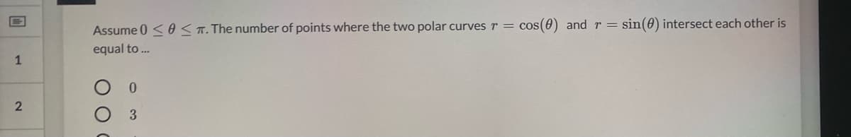 Assume 0 <0 <T. The number of points where the two polar curves r = cos(0) andr= sin(0) intersect each other is
equal to .
1
3.
O O
