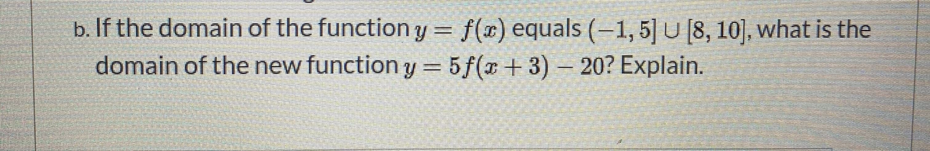 If the domain of the function y = f(x) equals (-1,5] U [8, 10], what is the
domain of the new function y = 5f(x + 3) – 20? Explain.
