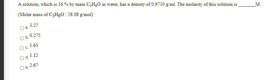 A solution, which is 16 % by mass CzH,O in water, has a density of 0.9710 g/ml. The molarity of this solution is
(Molar mass of C3H60 : 58.08 g/mol)
3.27
a.
М.
O b. 0.275
Oc.
1.63
Od.
d. 1.12
Oe. 2.67

