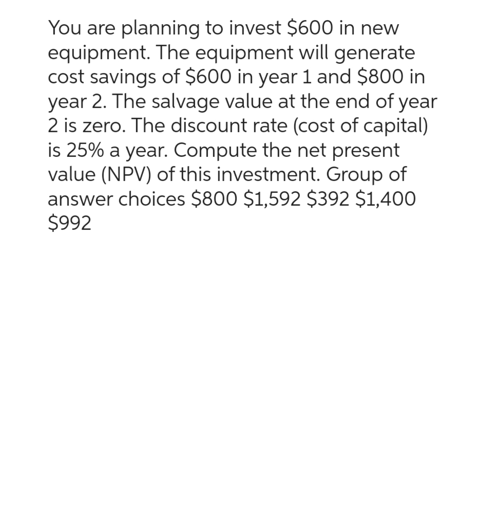 You are planning to invest $600 in new
equipment. The equipment will generate
cost savings of $600 in year 1 and $800 in
year 2. The salvage value at the end of year
2 is zero. The discount rate (cost of capital)
is 25% a year. Compute the net present
value (NPV) of this investment. Group of
answer choices $800 $1,592 $392 $1,400
$992