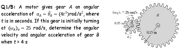 Q1/B: A motor gives gear A an angular
acceleration of aa = Ö2 = (4t³)rad/s, where
t is in seconds. If this gear is initially turning
at (WA), = 25 rad/s, determine the angular
velocity and angular acceleration of gear B
(wa)o = 25 rad/s
B
(0,05 m
0.15 m
when t= 4 s
