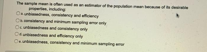 The sample mean is often used as an estimator of the population mean because of its desirable
properties, including:
a. unbiasedness, consistency and efficiency
Ob.consistency and minimum sampling error only
Oc unbiasedness and consistency only
Od. unbiasedness and efficiency only
Oe. unbiasedness, consistency and minimum sampling error
