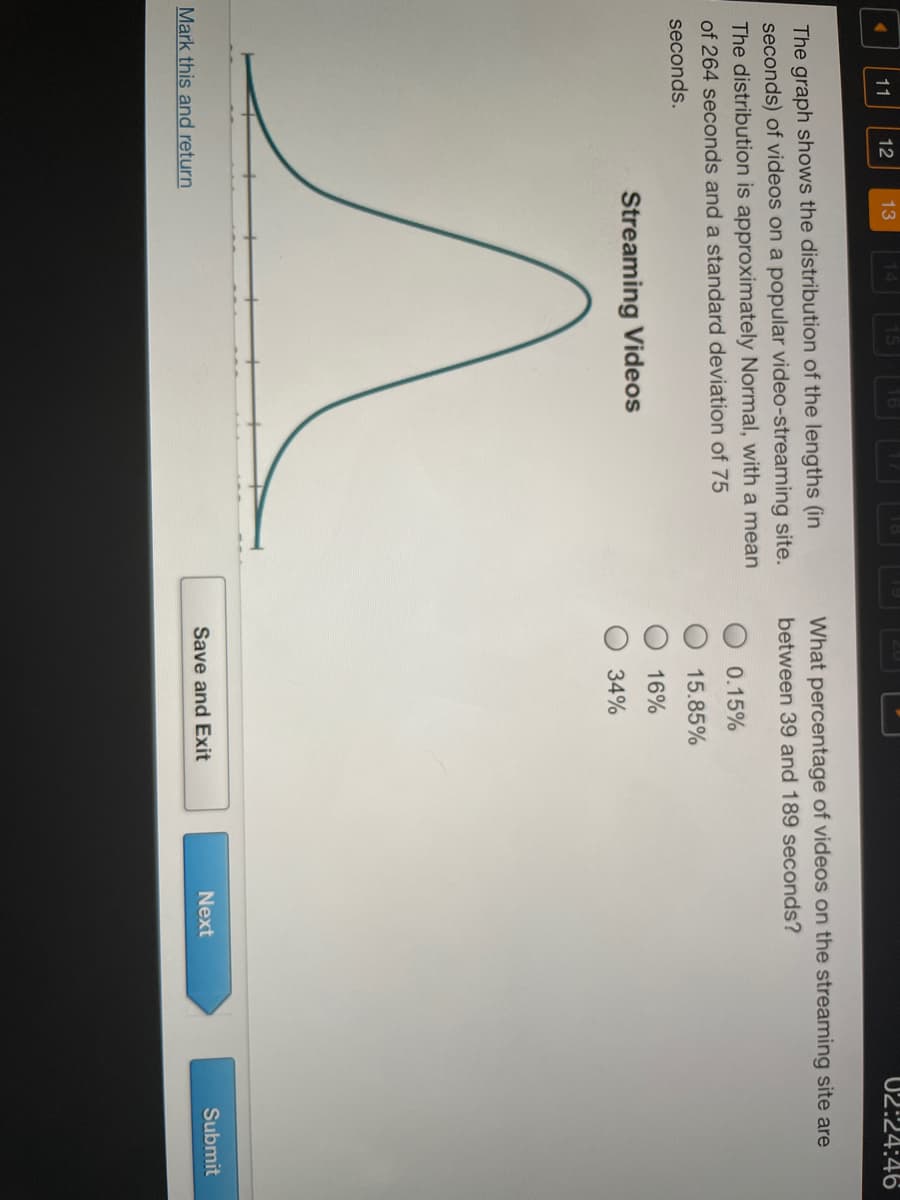 11
12
13
02:24:46
What percentage of videos on the streaming site are
The graph shows the distribution of the lengths (in
seconds) of videos on a popular video-streaming site.
The distribution is approximately Normal, with a mean
of 264 seconds and a standard deviation of 75
between 39 and 189 seconds?
0.15%
seconds.
15.85%
16%
Streaming Videos
34%
Mark this and return
Save and Exit
Next
Submit
