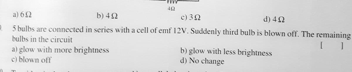 a) 62
b) 42
c) 32
d) 42
e. 5 bulbs are connected in series with a cell of emf 12V. Suddenly third bulb is blown off. The remaining
bulbs in the circuit
[ ]
a) glow with more brightness
c) blown off
b) glow with less brightness
d) No change
