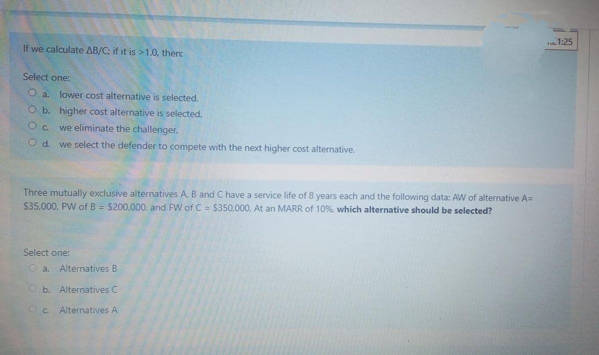 1:25
If we calculate AB/C; if it is >1.0, then:
Select one:
O a.
lower cost alternative is selected.
O b. higher cost alternative is selected.
O C.
we eliminate the challenger.
O d.
we select the defender to compete with the next higher cost alternative.
Three mutually exclusive alternatives A, B and C have a service life of 8 years each and the following data: AW of alternative A=
$35,000, PW of B = $200,000, and FW of C = $350,000. At an MARR of 10%, which alternative should be selected?
Select one:
O a.
Alternatives B
Ob. Alternatives C
O C.
Alternatives A
