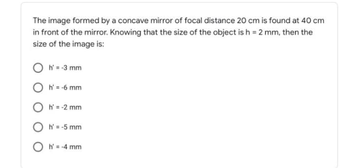 The image formed by a concave mirror of focal distance 20 cm is found at 40 cm
in front of the mirror. Knowing that the size of the object is h = 2 mm, then the
size of the image is:
O h = -3 mm
O h'= -6 mm
O h' = -2 mm
O h = -5 mm
O h = -4 mm
