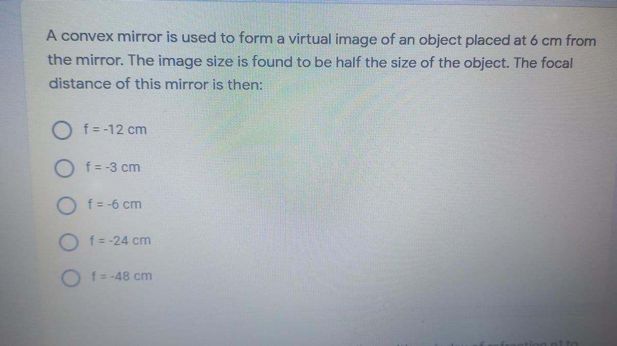 A convex mirror is used to form a virtual image of an object placed at 6 cm from
the mirror. The image size is found to be half the size of the object. The focal
distance of this mirror is then:
O f= -12 cm
O f = -3 cm
O f = -6 cm
O f=-24 cm
O f -48 cm
ni to
