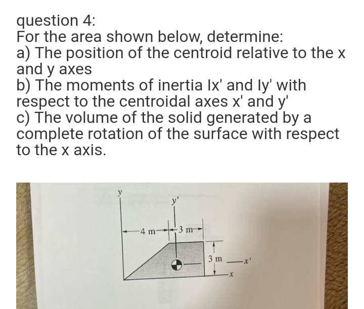 question 4:
For the area shown below, determine:
a) The position of the centroid relative to the x
and y axes
b) The moments of inertia Ix' and ly' with
respect to the centroidal axes x' and y'
c) The volume of the solid generated by a
complete rotation of the surface with respect
to the x axis.
-4 m
-3 m
3 m -x'
X-
