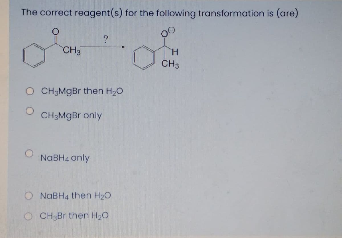 The correct reagent(s) for the following transformation is (are)
CH3
H.
CH3
O CH3MGBR then H20
CH3MGB only
NABH4 only
NABH4 then H20
O CH3B then H20
