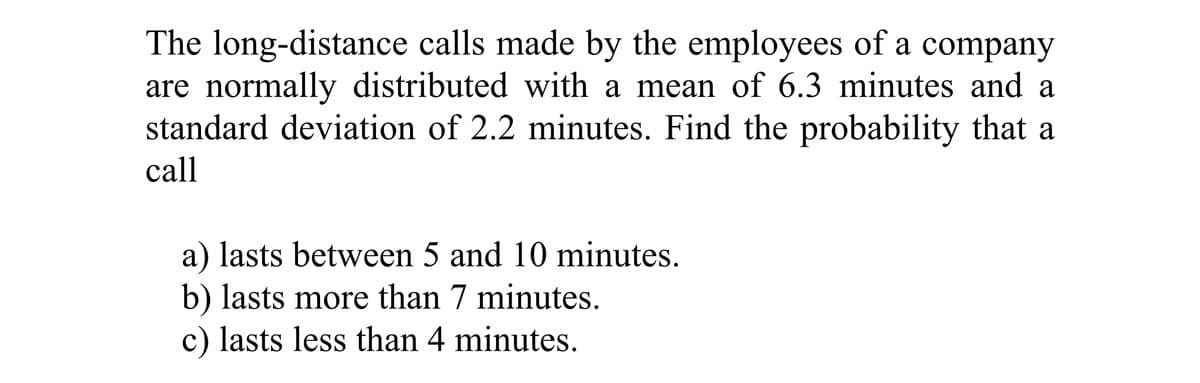 The long-distance calls made by the employees of a company
are normally distributed with a mean of 6.3 minutes and a
standard deviation of 2.2 minutes. Find the probability that a
call
a) lasts between 5 and 10 minutes.
b) lasts more than 7 minutes.
c) lasts less than 4 minutes.